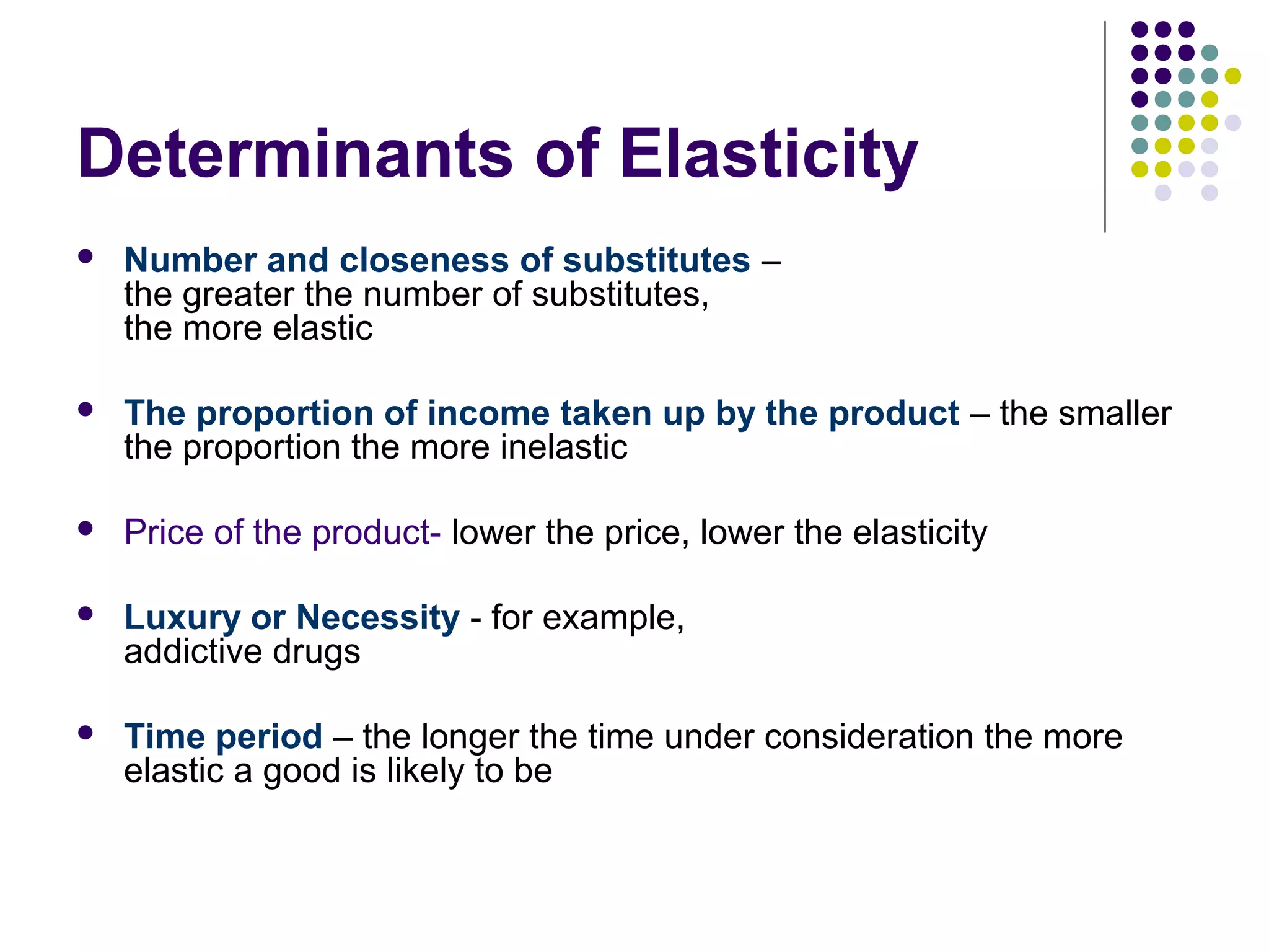 Determinants of Elasticity 
 Number and closeness of substitutes – 
the greater the number of substitutes, 
the more elastic 
 The proportion of income taken up by the product – the smaller 
the proportion the more inelastic 
 Price of the product- lower the price, lower the elasticity 
 Luxury or Necessity - for example, 
addictive drugs 
 Time period – the longer the time under consideration the more 
elastic a good is likely to be 
 