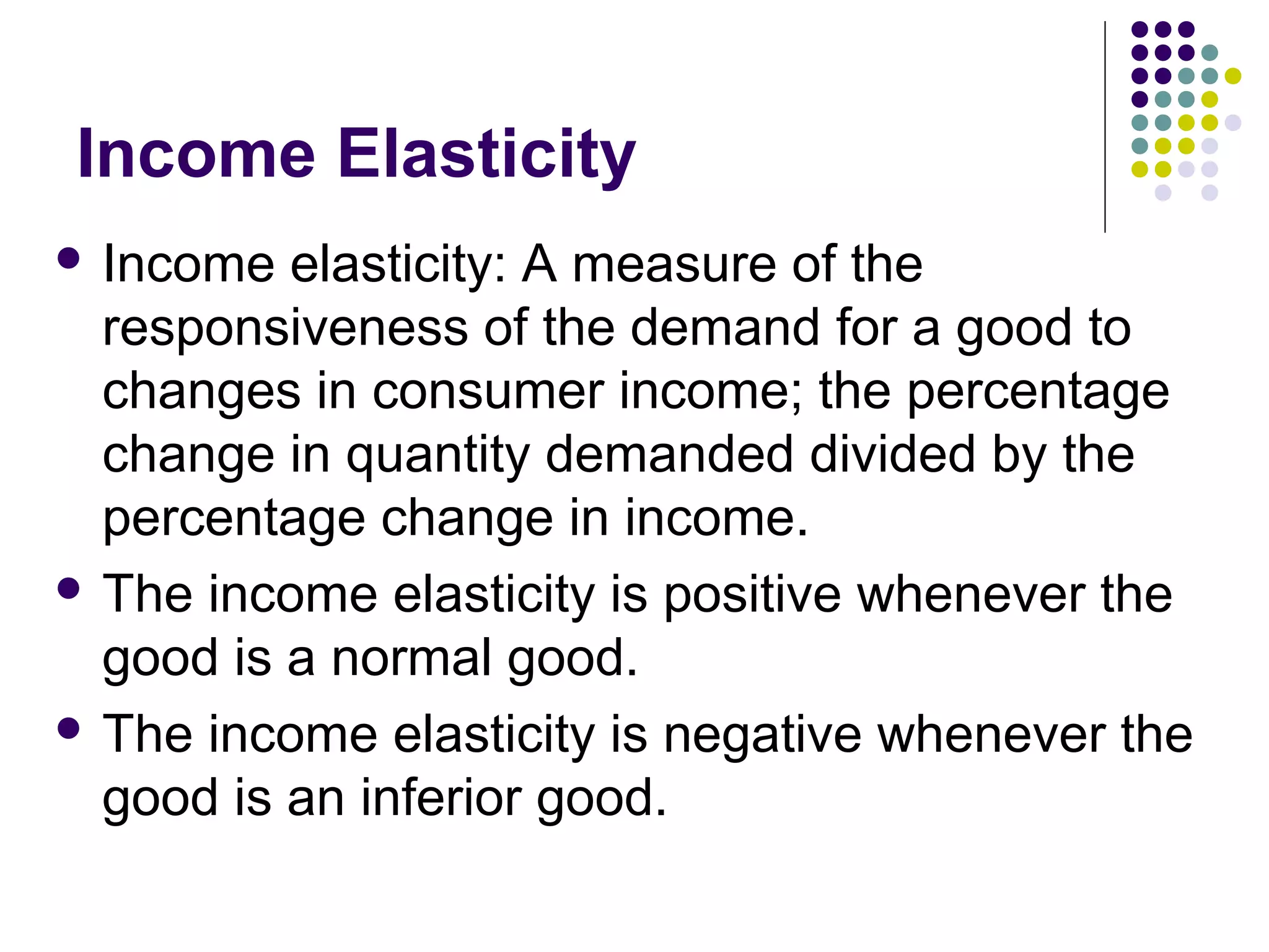 Income Elasticity 
 Income elasticity: A measure of the 
responsiveness of the demand for a good to 
changes in consumer income; the percentage 
change in quantity demanded divided by the 
percentage change in income. 
 The income elasticity is positive whenever the 
good is a normal good. 
 The income elasticity is negative whenever the 
good is an inferior good. 
 