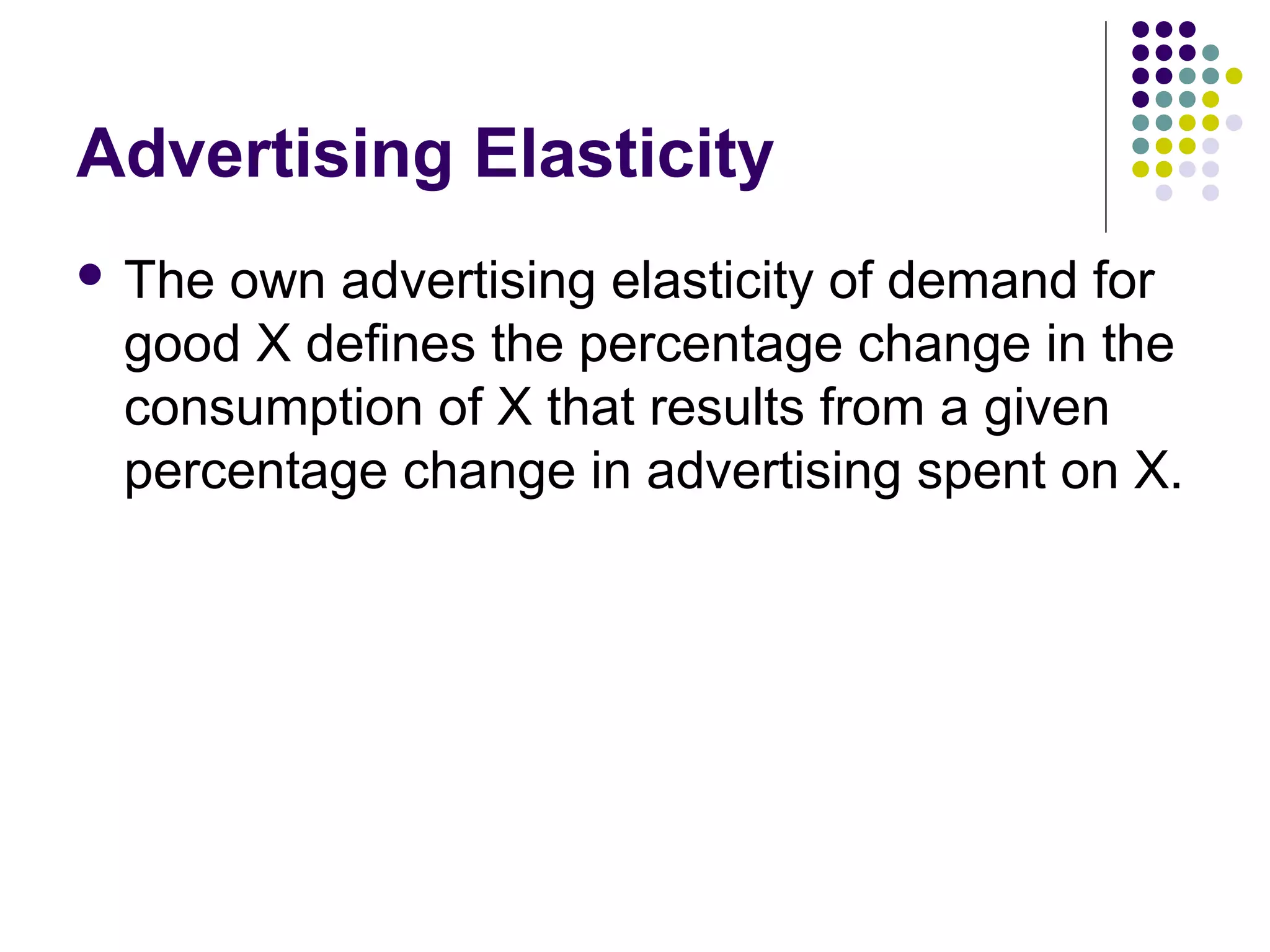 Advertising Elasticity 
 The own advertising elasticity of demand for 
good X defines the percentage change in the 
consumption of X that results from a given 
percentage change in advertising spent on X. 
 