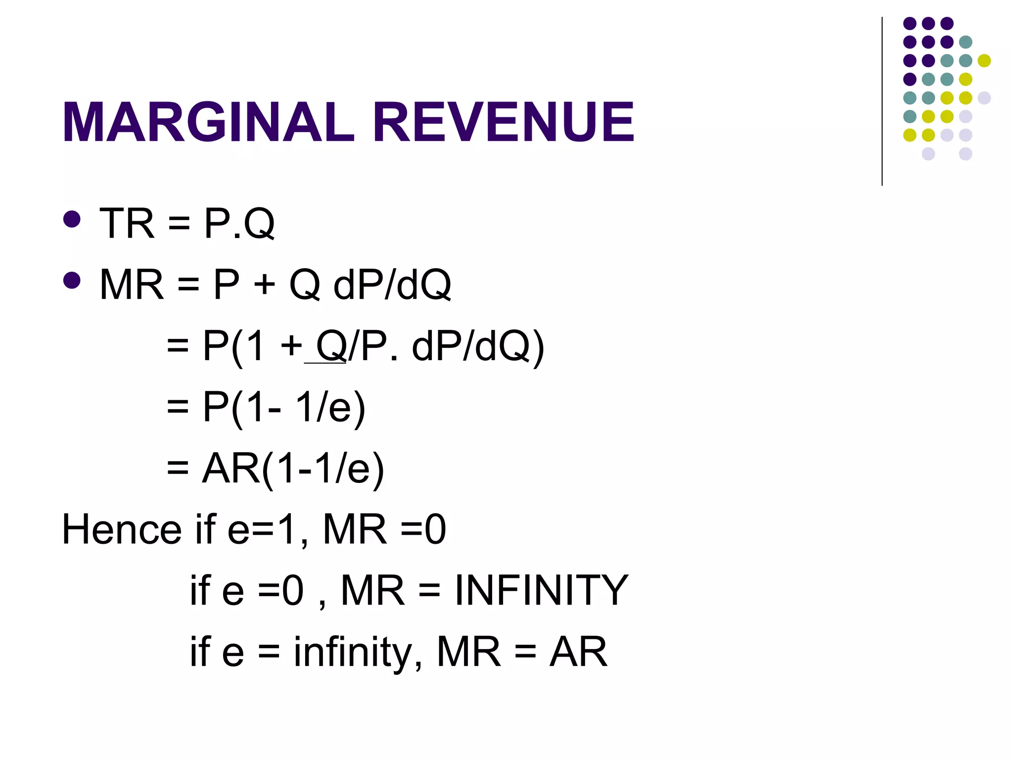 MARGINAL REVENUE 
 TR = P.Q 
MR = P + Q dP/dQ 
= P(1 + Q/P. dP/dQ) 
= P(1- 1/e) 
= AR(1-1/e) 
Hence if e=1, MR =0 
if e =0 , MR = INFINITY 
if e = infinity, MR = AR 
 