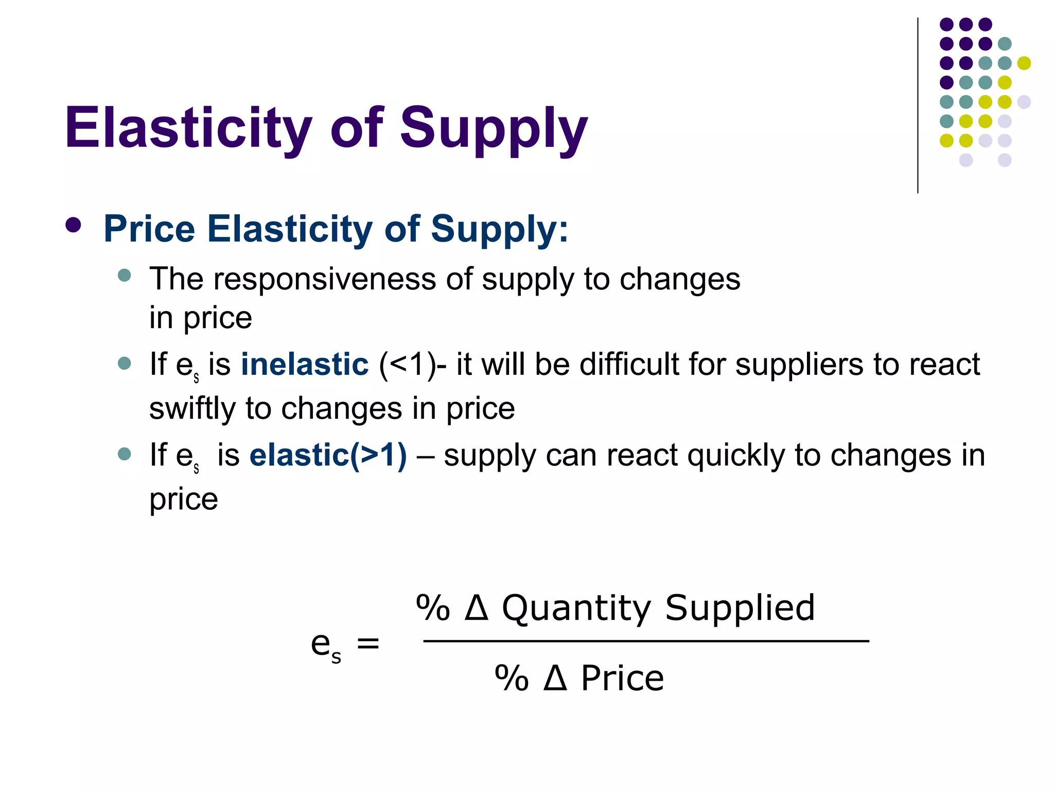 Elasticity of Supply 
 Price Elasticity of Supply: 
 The responsiveness of supply to changes 
in price 
 If es is inelastic (<1)- it will be difficult for suppliers to react 
swiftly to changes in price 
 If es is elastic(>1) – supply can react quickly to changes in 
price 
es = 
%__ Δ_ _Q_u_a_n_t_it_y_ S_u_p_p_l_ie_d___ 
% Δ Price 
 