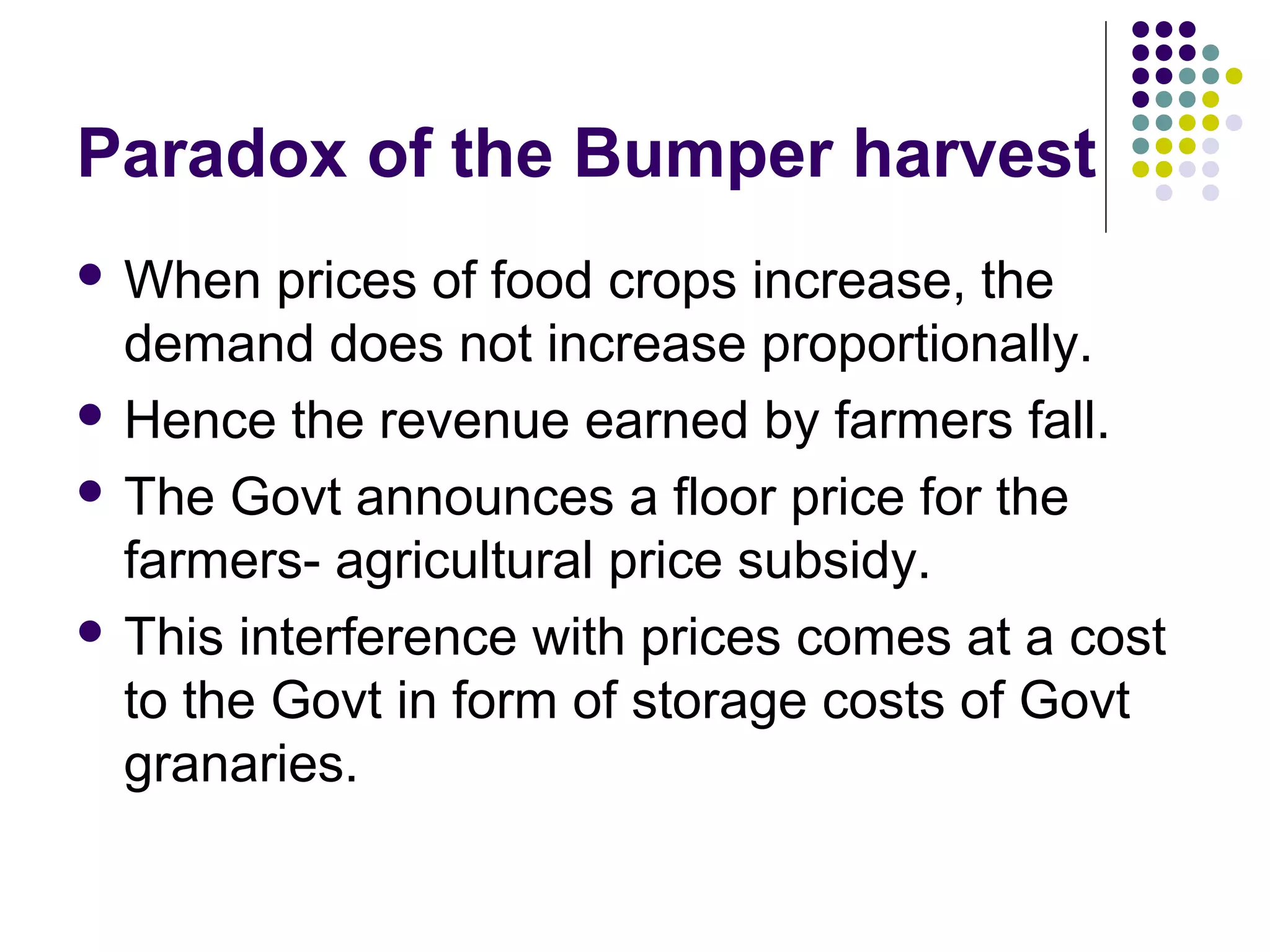 Paradox of the Bumper harvest 
When prices of food crops increase, the 
demand does not increase proportionally. 
 Hence the revenue earned by farmers fall. 
 The Govt announces a floor price for the 
farmers- agricultural price subsidy. 
 This interference with prices comes at a cost 
to the Govt in form of storage costs of Govt 
granaries. 
 