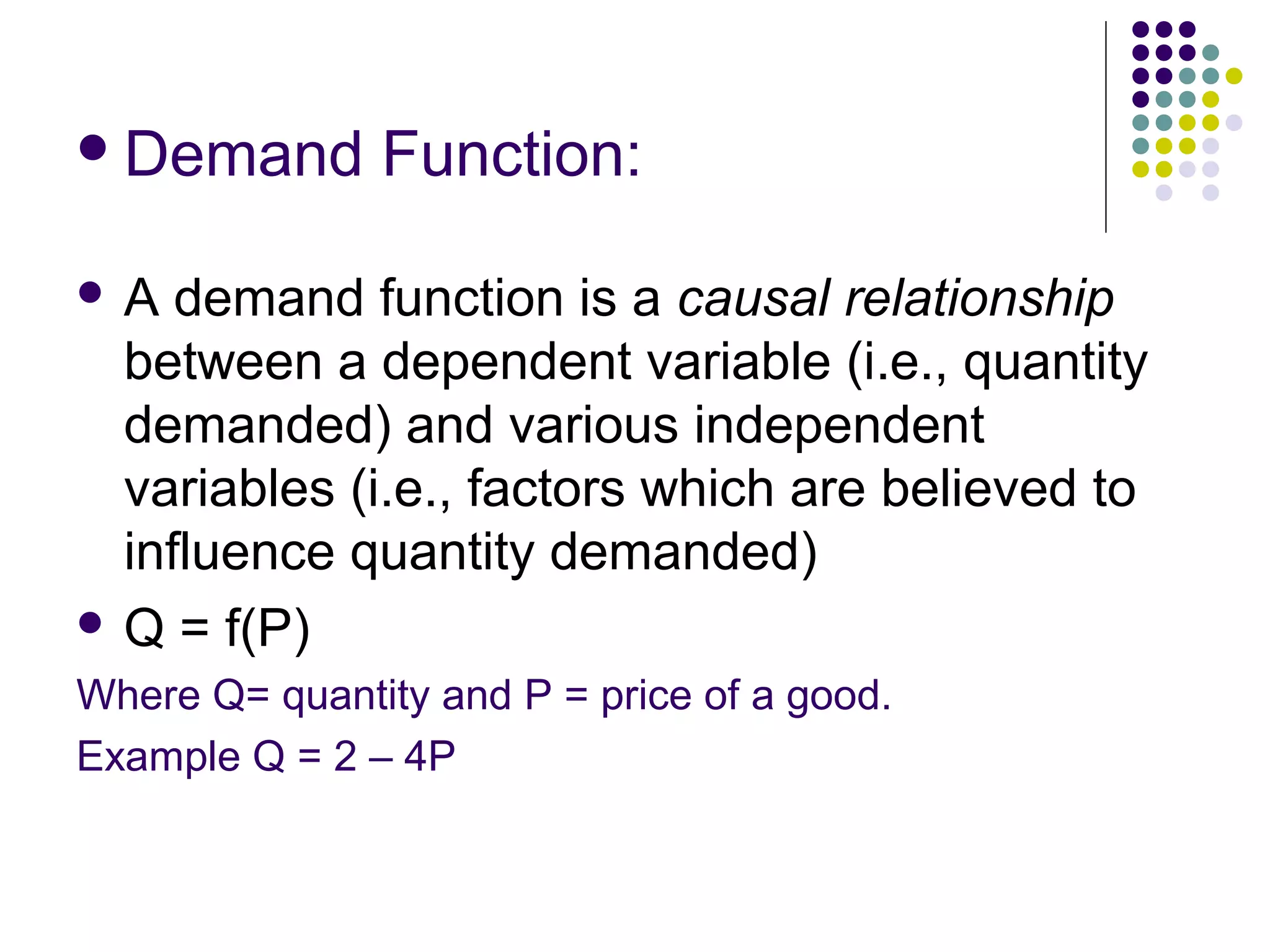 Demand Function: 
 A demand function is a causal relationship 
between a dependent variable (i.e., quantity 
demanded) and various independent 
variables (i.e., factors which are believed to 
influence quantity demanded) 
 Q = f(P) 
Where Q= quantity and P = price of a good. 
Example Q = 2 – 4P 
 