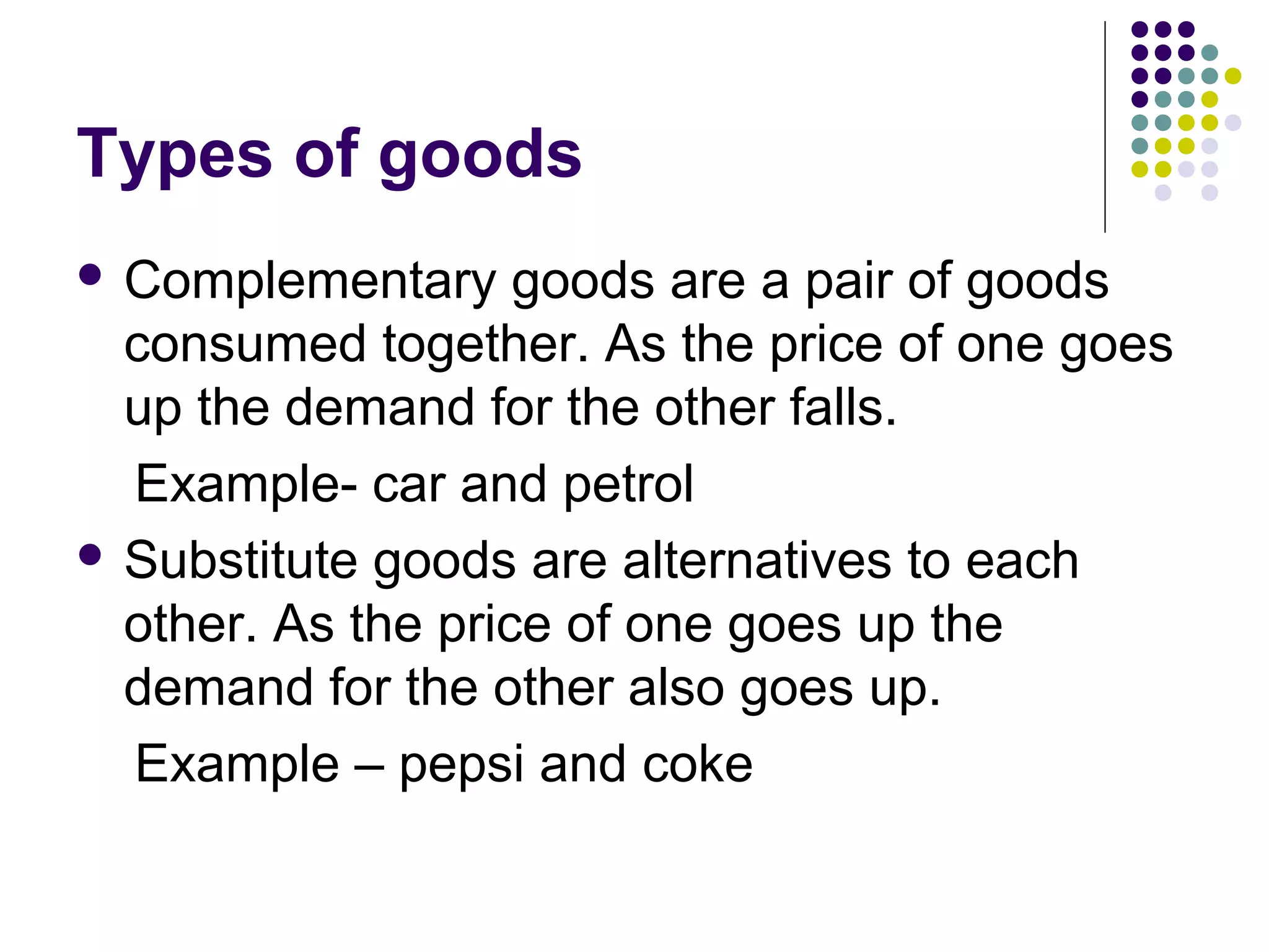 Types of goods 
 Complementary goods are a pair of goods 
consumed together. As the price of one goes 
up the demand for the other falls. 
Example- car and petrol 
 Substitute goods are alternatives to each 
other. As the price of one goes up the 
demand for the other also goes up. 
Example – pepsi and coke 
 