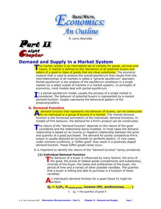 R. Larry Reynolds




Demand and Supply in a Market System
                 T    he market system is an interrelated set of markets for goods, services and
                      inputs. A market is defined as the interaction of all potential buyers and
                   sellers of a good or class of goods that are close substitutes. The economic
                   analysis that is used to analyze the overall equilibrium that results from the
                   interrelationships of all markets is called a "general equilibrium" approach.
                   Partial equilibrium is the analysis of the equilibrium conditions in a single
                   market (or a select subset of markets in a market system). In principles of
                   economics, most models deal with partial equilibrium.


                 I  n a partial equilibrium model, usually the process of a single market is
                    considered. The behavior of potential buyers is represented by a market
                   demand function. Supply represents the behavioral pattern of the
                   producers/sellers.

          A. Demand Function

                 A     demand function that represents the behavior of buyers, can be constructed
                      for an individual or a group of buyers in a market. The market demand
                   function is the horizontal summation of the individuals' demand functions. In
                   models of firm behavior, the demand for a firm's product can be constructed.


                 T    he nature of the "demand function" depends on the nature of the good
                      considered and the relationship being modeled. In most cases the demand
                   relationship is based on an inverse or negative relationship between the price
                   and quantity of a good purchased. The demand for purely competitive firm's
                   output is usually depicted as horizontal (or perfectly elastic). In rare cases,
                   under extreme conditions, a "Giffen good" may result in a positively sloped
                   demand function. These Giffen goods rarely occur.
                 It is important to identify the nature of the "demand function" being considered.
                     (1) Individual Demand Function

                              T
                             he behavior of a buyer is influenced by many factors; the price of
                             the good, the prices of related goods (compliments and substitutes),
                           incomes of the buyer, the tastes and preferences of the buyer, the
                           period of time and a variety of other possible variables. The quantity
                           that a buyer is willing and able to purchase is a function of these
                           variables.


                              A    n individual's demand function for a good (Good X) might be
                                   written:
                                QX = fX(PX, Prelated goods, income (M), preferences, . . . )
                                                    •   QX = the quantity of good X


© R. Larry Reynolds 2005   Alternative Microeconomics – Part II,   Chapter 8 – Demand and Supply   Page   1
 