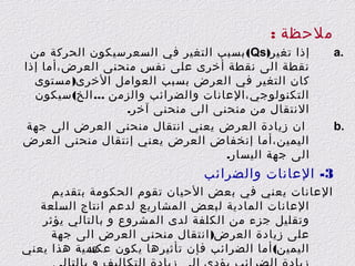 ‫ملحظة :‬
‫.‪a‬‬

‫.‪b‬‬

‫إذا تغير)‪ (Qs‬بسبب التغير في السعرسيكون الحركة من‬
‫نقطة الى نقطة أخرى على نفس منحنى العرض،أما إذا‬
‫كان التغير في العرض بسبب العوامل الخرى) مستوى‬
‫التكنولوجي،العانات والضرائب والزمن ... الخ( سيكون‬
‫النتقال من منحنى الى منحنى آخر.‬
‫ان زيادة العرض يعني انتقال منحنى العرض الى جهة‬
‫اليمين،أما إنخفاض العرض يعني إنتقال منحنى العرض‬
‫الى جهة اليسار.‬

‫3- العانات والضرائب‬
‫العانات يعني في بعض الحيان تقوم الحكومة بتقديم‬
‫العانات المادية لبعض المشاريع لدعم انتاج السلعة‬
‫وتقليل جزء من الكلفة لدى المشروع و بالتالي يؤثر‬
‫على زيادة العرض) انتقال منحنى العرض الى جهة‬
‫اليمين( أما الضرائب فإن تأثيرها يكون عكسية هذا يعني‬
‫91‬

 