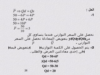 ‫الحل :‬
‫1-‬

‫‪P ⇒ Qd = Qs‬‬

‫‪50 − 6 P = 4 P‬‬

‫‪50 = 4 P + 6 P‬‬
‫‪50 = 10 P‬‬

‫05‬
‫= ‪P‬‬
‫5=‬
‫01‬
‫نحصل على السعر التوازني عندما يتساوى كل‬
‫من)‪ (Qd‬و)‪ (Qs‬و بتعويض المعادلة نحصل على السعر‬
‫‪Q‬‬
‫التوازني .‬
‫‪P‬‬
‫( بتعويض قيمة)‬
‫2- يتم الحصول على الكمية التوازنية)‬
‫( في إحدى معادلتين العرض والطلب .‬
‫‪Qd = 50-6P‬‬
‫5(6-05= ‪(Qd‬‬
‫03-05 = ‪Qd‬‬
‫62‬
‫02 = ‪Qd‬‬

 