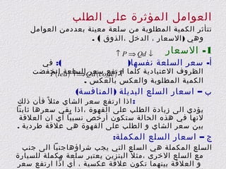 ‫العوامل المؤثرة على الطلب‬

‫تتأثر الكمية المطلوبة من سلعة معينة بعددمن العوامل‬
‫وهي ) السعار ، الدخل ،الذوق ( .‬

‫1- السعار‬

‫↓ ‪↑ P ⇒ Qd‬‬

‫(: في‬
‫أ- سعر السلعة نفسها)‬
‫الظروف العتيادية كلما ↑ ) ‪Qd ( coffe‬السلعة انخفضت‬
‫ارتفع سعر ⇒↑ ) ‪P ( tea‬‬
‫الكمية المطلوبة والعكس بالعكس .‬

‫ب – اسعار السلع البديلة ) المنافسة(‬
‫: اذا ارتفع سعر الشاي مث ل ً فأن ذلك‬

‫يؤدي الى زيادة الطلب على القهوة ، اذا بقي سعرها ثابتا‬
‫لنها في هذه الحالة ستكون أرخص نسبيا أي ان العلقة‬
‫بين سعر الشاي و الطلب على القهوة هي علقة طردية .‬

‫ج – اسعار السلع المكملة:‬

‫السلع المكملة هي السلع التي يجب شراؤهاجنبا الى جنب‬
‫مع السلع الخرى ،مث ل ً البنزين يعتبر سلعة مكملة للسيارة‬
‫9‬
‫و العلقة بينهما تكون علقة عكسية ، أي اذا ارتفع سعر‬

 