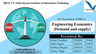 Engineering Economics
{Demand and supply}
Snehal Chaudhari 22020092 253064
Nikhil Nagdev 22020291 253070
Shubham Bhojane 22020154 253072
Tanmay Barge 22020171 253073
Presented By:
BRACT’S, Vishwakarma Institute of Information Technology.
Under guidance of
Prof. M.N.Jagdale sir
SCE Presentation of PME on
 