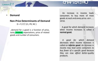 Lesson2.1 cHAPTERtWO
• Demand
Non-Price Determinants of Demand
D = f ( P
, T
, Y
, E, PR, NC )
..demand for a good is a function of price,
income,
taste, expectations, price of related
goods and number of consumers.
An increase
consumers to
in income leads
buy more of most
goods at each and every price. vice
versa.
A good for which demand increases
when income increases is called a
normal good.
A good for which demand
decreases when income increases is
called an inferior good. An increase in
income may lead some consumers to
buy fewer of a specific good because
they can now afford better-quality
products.
 