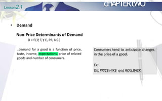 Lesson2.1 cHAPTERtWO
• Demand
Non-Price Determinants of Demand
D = f ( P
, T
, Y
, E, PR, NC )
..demand for a good is a function of price,
taste, income, expectations, price of related
goods and number of consumers.
Consumers tend to anticipate changes
in the price of a good.
Ex:
OIL PRICE HIKE and ROLLBACK
 