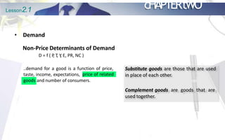 Lesson2.1 cHAPTERtWO
• Demand
Non-Price Determinants of Demand
D = f ( P
, T
, Y
, E, PR, NC )
..demand for a good is a function of price,
taste, income, expectations, price of related
goods and number of consumers.
Substitute goods are those that are used
in place of each other.
Complement goods are goods that are
used together.
 
