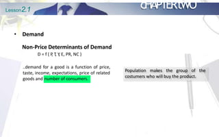 Lesson2.1 cHAPTERtWO
• Demand
Non-Price Determinants of Demand
D = f ( P
, T
, Y
, E, PR, NC )
..demand for a good is a function of price,
taste, income, expectations, price of related
goods and number of consumers.
Population makes the group of the
costumers who will buy the product.
 