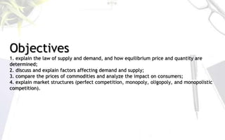 Objectives
1. explain the law of supply and demand, and how equilibrium price and quantity are
determined;
2. discuss and explain factors affecting demand and supply;
3. compare the prices of commodities and analyze the impact on consumers;
4. explain market structures (perfect competition, monopoly, oligopoly, and monopolistic
competition).
 