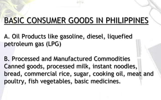 BASIC CONSUMER GOODS IN PHILIPPINES
A. Oil Products like gasoline, diesel, liquefied
petroleum gas (LPG)
B. Processed and Manufactured Commodities
Canned goods, processed milk, instant noodles,
bread, commercial rice, sugar, cooking oil, meat and
poultry, fish vegetables, basic medicines.
 