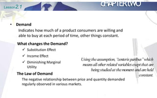 Lesson2.1 cHAPTERtWO
• Demand
Indicates how much of a product consumers are willing and
able to buy at each period of time, other things constant.
The negative relationship between price and quantity demanded
regularly observed in various markets.
What changes the Demand?
 Substitution Effect
 Income Effect
 Diminishing Marginal
Utility
The Law of Demand
Using theassumption,“
centerisparibus”which
meansallotherrelated variablesexeptthat are
beingstudiedat themoment and areheld
constant.
 