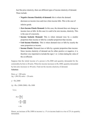 Just like price elasticity, there are different types of income elasticity of demand.
These include:
• Negative Income Elasticity of demand: this is where the demand
decreases as income rises and rises when income falls. This is the case of
inferior goods.
• Zero Income Elastic Demand: In this case, the demand does not change as
income rises or falls. In this case it is said to be zero income, elasticity. This
is the case of a necessity.
• Income Inelastic Demand: This is where demand rises by a smaller
proportion than income or falls by a smaller proportion than income.
• Unit Income Elasticity: This is where demand rises or falls by exactly the
same proportion as income.
• Income Elastic: Demand rises or falls by a greater proportion than income.
Since income elasticity of demand can be either positive or negative, it is
therefore very important to include the sign (+ or -) when stating the value of
the co-efficient.
Suppose that the initial income of a person is Rs.2000 and quantity demanded for the
commodity by him is 20 units. When his income increases to Rs.3000, quantity demanded
by him also increases to 40 units. Find out the income elasticity of demand.
Solution:
Here, q = 100 units
∆q = (40-20) units = 20 units
y = Rs.2000
∆y =Rs. (3000-2000) =Rs.1000
Hence, an increase of Rs.1000 in income i.e. 1% in income leads to a rise of 2% in quantity
demanded.
 