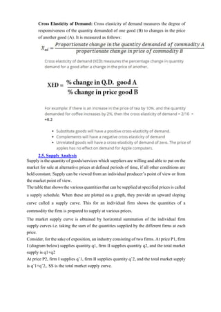 Cross Elasticity of Demand: Cross elasticity of demand measures the degree of
responsiveness of the quantity demanded of one good (B) to changes in the price
of another good (A). It is measured as follows:
2.5. Supply Analysis
Supply is the quantity of goods/services which suppliers are willing and able to put on the
market for sale at alternative prices at defined periods of time, if all other conditions are
held constant. Supply can be viewed from an individual producer’s point of view or from
the market point of view.
The table that shows the various quantities that can be supplied at specified prices is called
a supply schedule. When these are plotted on a graph, they provide an upward sloping
curve called a supply curve. This for an individual firm shows the quantities of a
commodity the firm is prepared to supply at various prices.
The market supply curve is obtained by horizontal summation of the individual firm
supply curves i.e. taking the sum of the quantities supplied by the different firms at each
price.
Consider, for the sake of exposition, an industry consisting of two firms. At price P1, firm
I (diagram below) supplies quantity q1, firm II supplies quantity q2, and the total market
supply is q1+q2
At price P2, firm I supplies q’1, firm II supplies quantity q’2, and the total market supply
is q’1+q’2,. SS is the total market supply curve.
 