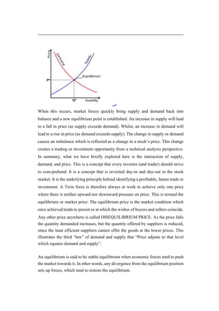 When this occurs, market forces quickly bring supply and demand back into
balance and a new equilibrium point is established. An increase in supply will lead
to a fall in price (as supply exceeds demand). Whilst, an increase in demand will
lead to a rise in price (as demand exceeds supply). The change in supply or demand
causes an imbalance which is reflected as a change in a stock’s price. This change
creates a trading or investment opportunity from a technical analysis perspective.
In summary, what we have briefly explored here is the interaction of supply,
demand, and price. This is a concept that every investor (and trader) should strive
to com-prehend. It is a concept that is revisited day-in and day-out in the stock
market. It is the underlying principle behind identifying a profitable, future trade or
investment. A Twin force is therefore always at work to achieve only one price
where there is neither upward nor downward pressure on price. This is termed the
equilibrium or market price: The equilibrium price is the market condition which
once achieved tends to persist or at which the wishes of buyers and sellers coincide.
Any other price anywhere is called DISEQUILIBRIUM PRICE. As the price falls
the quantity demanded increases, but the quantity offered by suppliers is reduced,
since the least efficient suppliers cannot offer the goods at the lower prices. This
illustrates the third “law” of demand and supply that “Price adjusts to that level
which equates demand and supply”.
An equilibrium is said to be stable equilibrium when economic forces tend to push
the market towards it. In other words, any divergence from the equilibrium position
sets up forces, which tend to restore the equilibrium.
 