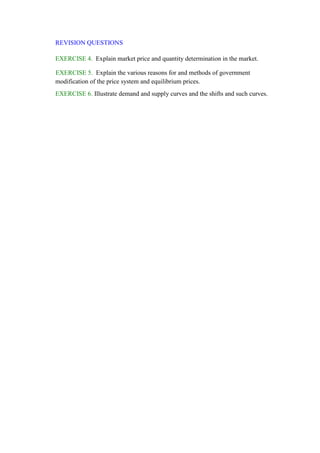 REVISION QUESTIONS
EXERCISE 4. Explain market price and quantity determination in the market.
EXERCISE 5. Explain the various reasons for and methods of government
modification of the price system and equilibrium prices.
EXERCISE 6. Illustrate demand and supply curves and the shifts and such curves.
 