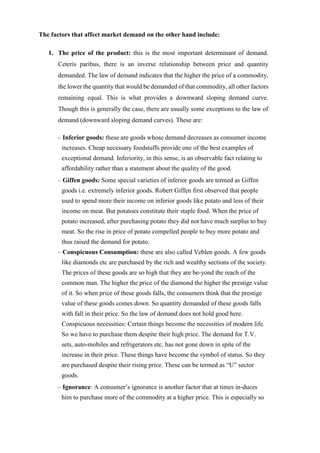 The factors that affect market demand on the other hand include:
1. The price of the product: this is the most important determinant of demand.
Ceteris paribus, there is an inverse relationship between price and quantity
demanded. The law of demand indicates that the higher the price of a commodity,
the lower the quantity that would be demanded of that commodity, all other factors
remaining equal. This is what provides a downward sloping demand curve.
Though this is generally the case, there are usually some exceptions to the law of
demand (downward sloping demand curves). These are:
– Inferior goods: these are goods whose demand decreases as consumer income
increases. Cheap necessary foodstuffs provide one of the best examples of
exceptional demand. Inferiority, in this sense, is an observable fact relating to
affordability rather than a statement about the quality of the good.
– Giffen goods: Some special varieties of inferior goods are termed as Giffen
goods i.e. extremely inferior goods. Robert Giffen first observed that people
used to spend more their income on inferior goods like potato and less of their
income on meat. But potatoes constitute their staple food. When the price of
potato increased, after purchasing potato they did not have much surplus to buy
meat. So the rise in price of potato compelled people to buy more potato and
thus raised the demand for potato.
– Conspicuous Consumption: these are also called Veblen goods. A few goods
like diamonds etc are purchased by the rich and wealthy sections of the society.
The prices of these goods are so high that they are be-yond the reach of the
common man. The higher the price of the diamond the higher the prestige value
of it. So when price of these goods falls, the consumers think that the prestige
value of these goods comes down. So quantity demanded of these goods falls
with fall in their price. So the law of demand does not hold good here.
Conspicuous necessities: Certain things become the necessities of modern life.
So we have to purchase them despite their high price. The demand for T.V.
sets, auto-mobiles and refrigerators etc. has not gone down in spite of the
increase in their price. These things have become the symbol of status. So they
are purchased despite their rising price. These can be termed as “U” sector
goods.
– Ignorance: A consumer’s ignorance is another factor that at times in-duces
him to purchase more of the commodity at a higher price. This is especially so
 