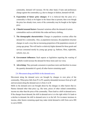 commodity, demand will increase. On the other hand, if taste and preferences
change against the commodity e.g. due to changes in fashion, demand will fall.
5. Expectation of future price changes: If it is believed that the price of a
commodity is likely to be higher in the future than at present, then even though
the price has already risen, more of the commodity may be bought at the higher
price.
6. Climatic/seasonal factors: Seasonal variations affect the demand of certain
commodities such as cold drinks like sodas and heavy clothing.
7. The demographic characteristics: Changes in population overtime affect the
demand for a commodity. Also, as population increases, the population structure
changes in such a way that an increasing proportion of the population consists of
young age group. This will lead to a relatively higher demand for those goods and
services consumed mostly by young age group e.g. fashions, films, nightclubs,
schools, toys, etc.
8. Government influences: Such aspects as legislation requiring the wearing of
seatbelts would increase the demand for those items and vice versa.
9. Advertising: They persuade consumers to purchase more and therefore in-crease
the quantity demanded of a good, all other factors remaining equal.
2.4. Movement along and Shifts in the demand curve.
Movement along the demand curve are brought by changes in own price of the
commodity. When price falls from P1 to P2, quantity demanded increases from q2 to qI2
and movement along the demand curve is from A to B
Shifts in the demand curve are brought about by the changes in other factors that in-
fluence demand other than price e.g. like taste, prices of other related commodities,
income etc other than the price of the commodity. These lead to a shift in demand curve.
If the changes boost demand, the shift in demand curve is to the right while if it leads to
a decline in demand; the shift in demand curve is to the left. For in-stance increases in
income, other factors remaining equal may make initial demand to shift from curve DD
to curve D2D2.
 