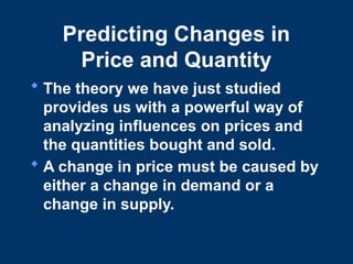 Predicting Changes in
Price and Quantity
 The theory we have just studied
provides us with a powerful way of
analyzing influences on prices and
the quantities bought and sold.
 A change in price must be caused by
either a change in demand or a
change in supply.
 