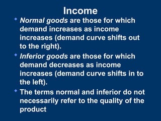 Income
 Normal goods are those for which
demand increases as income
increases (demand curve shifts out
to the right).
 Inferior goods are those for which
demand decreases as income
increases (demand curve shifts in to
the left).
 The terms normal and inferior do not
necessarily refer to the quality of the
product
 