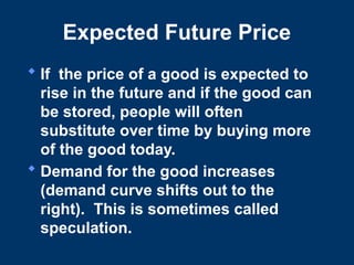 Expected Future Price
 If the price of a good is expected to
rise in the future and if the good can
be stored, people will often
substitute over time by buying more
of the good today.
 Demand for the good increases
(demand curve shifts out to the
right). This is sometimes called
speculation.
 