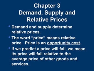 Chapter 3
Demand, Supply and
Relative Prices
 Demand and supply determine
relative prices.
 The word “price” means relative
price. Price is an opportunity cost.
 If we predict a price will fall, we mean
its price will fall relative to the
average price of other goods and
services.
 