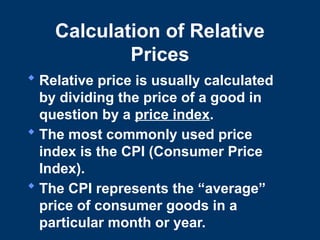 Calculation of Relative
Prices
 Relative price is usually calculated
by dividing the price of a good in
question by a price index.
 The most commonly used price
index is the CPI (Consumer Price
Index).
 The CPI represents the “average”
price of consumer goods in a
particular month or year.
 