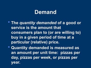 Demand
 The quantity demanded of a good or
service is the amount that
consumers plan to (or are willing to)
buy in a given period of time at a
particular (relative) price.
 Quantity demanded is measured as
an amount per unit time: pizzas per
day, pizzas per week, or pizzas per
year.
 
