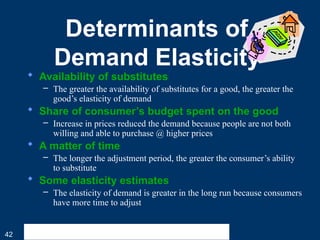 42
Determinants of
Demand Elasticity
 Availability of substitutes
– The greater the availability of substitutes for a good, the greater the
good’s elasticity of demand
 Share of consumer’s budget spent on the good
– Increase in prices reduced the demand because people are not both
willing and able to purchase @ higher prices
 A matter of time
– The longer the adjustment period, the greater the consumer’s ability
to substitute
 Some elasticity estimates
– The elasticity of demand is greater in the long run because consumers
have more time to adjust
 