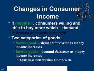 46
Changes in Consumer
Income
 If income ↑, consumers willing and
able to buy more which ↑ demand
– Demand curve shifts to the right
 Two categories of goods:
– Normal goods – demand increases as money
income increases
– Inferior goods – demand decreases as money
income increases
• Examples: used clothing, bus rides, etc.
 