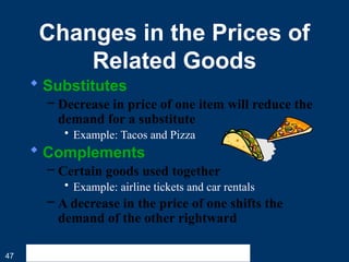 47
Changes in the Prices of
Related Goods
 Substitutes
– Decrease in price of one item will reduce the
demand for a substitute
• Example: Tacos and Pizza
 Complements
– Certain goods used together
• Example: airline tickets and car rentals
– A decrease in the price of one shifts the
demand of the other rightward
 