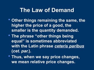 The Law of Demand
 Other things remaining the same, the
higher the price of a good, the
smaller is the quantity demanded.
 The phrase “other things being
equal” is sometimes abbreviated
with the Latin phrase ceteris paribus
(cet. par.).
 Thus, when we say price changes,
we mean relative price changes.
 
