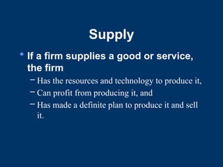 Supply
 If a firm supplies a good or service,
the firm
– Has the resources and technology to produce it,
– Can profit from producing it, and
– Has made a definite plan to produce it and sell
it.
 