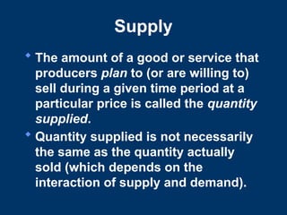 Supply
 The amount of a good or service that
producers plan to (or are willing to)
sell during a given time period at a
particular price is called the quantity
supplied.
 Quantity supplied is not necessarily
the same as the quantity actually
sold (which depends on the
interaction of supply and demand).
 