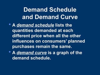 Demand Schedule
and Demand Curve
 A demand schedule lists the
quantities demanded at each
different price when all the other
influences on consumers’ planned
purchases remain the same.
 A demand curve is a graph of the
demand schedule.
 