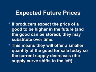 Expected Future Prices
 If producers expect the price of a
good to be higher in the future (and
the good can be stored), they may
substitute over time.
 This means they will offer a smaller
quantity of the good for sale today so
the current supply decreases (the
supply curve shifts to the left) .
 