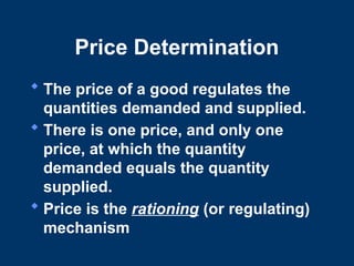 Price Determination
 The price of a good regulates the
quantities demanded and supplied.
 There is one price, and only one
price, at which the quantity
demanded equals the quantity
supplied.
 Price is the rationing (or regulating)
mechanism
 