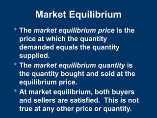 Market Equilibrium
 The market equilibrium price is the
price at which the quantity
demanded equals the quantity
supplied.
 The market equilibrium quantity is
the quantity bought and sold at the
equilibrium price.
 At market equilibrium, both buyers
and sellers are satisfied. This is not
true at any other price or quantity.
 