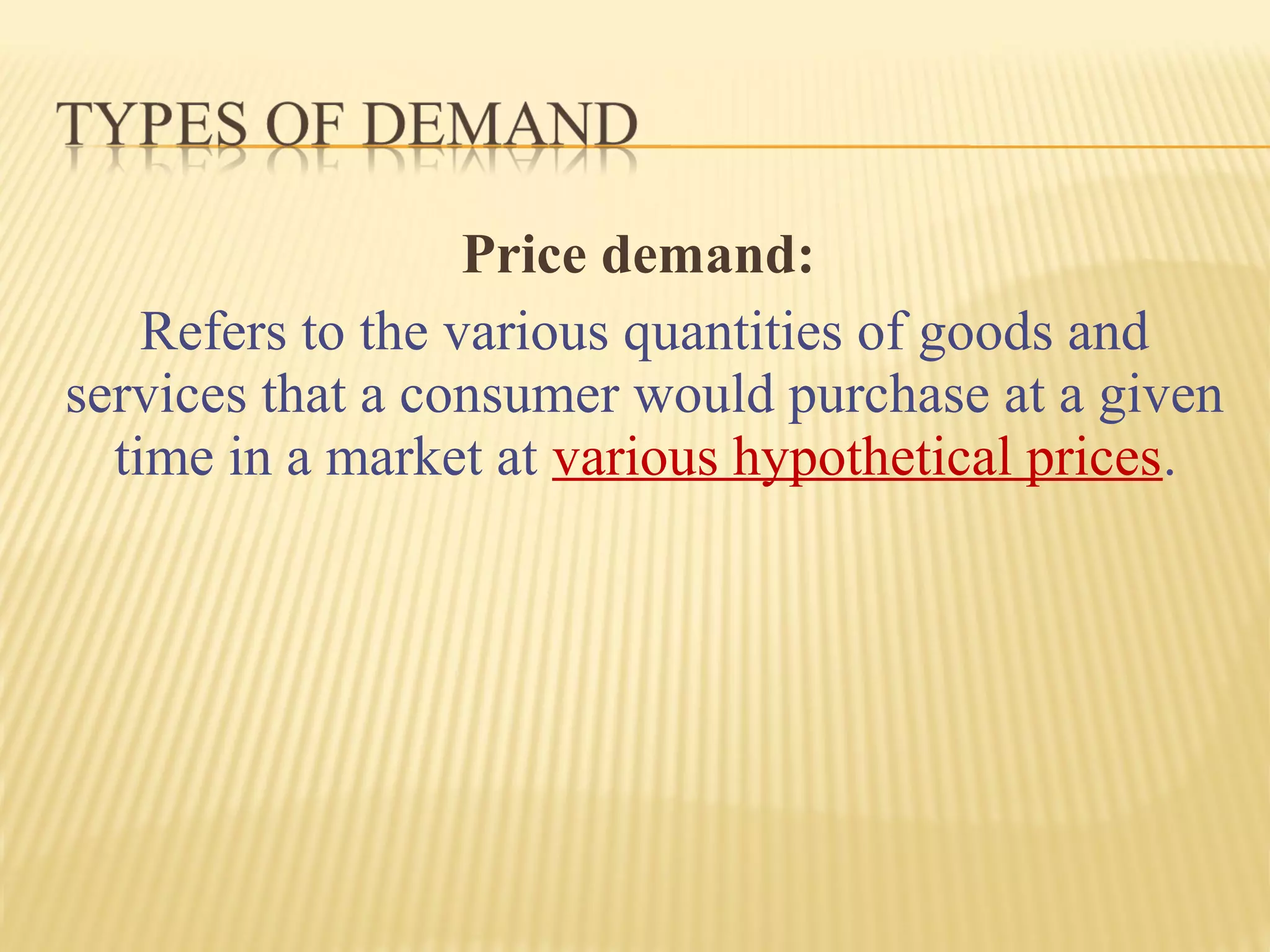 Price demand:
Refers to the various quantities of goods and
services that a consumer would purchase at a given
time in a market at various hypothetical prices.
 