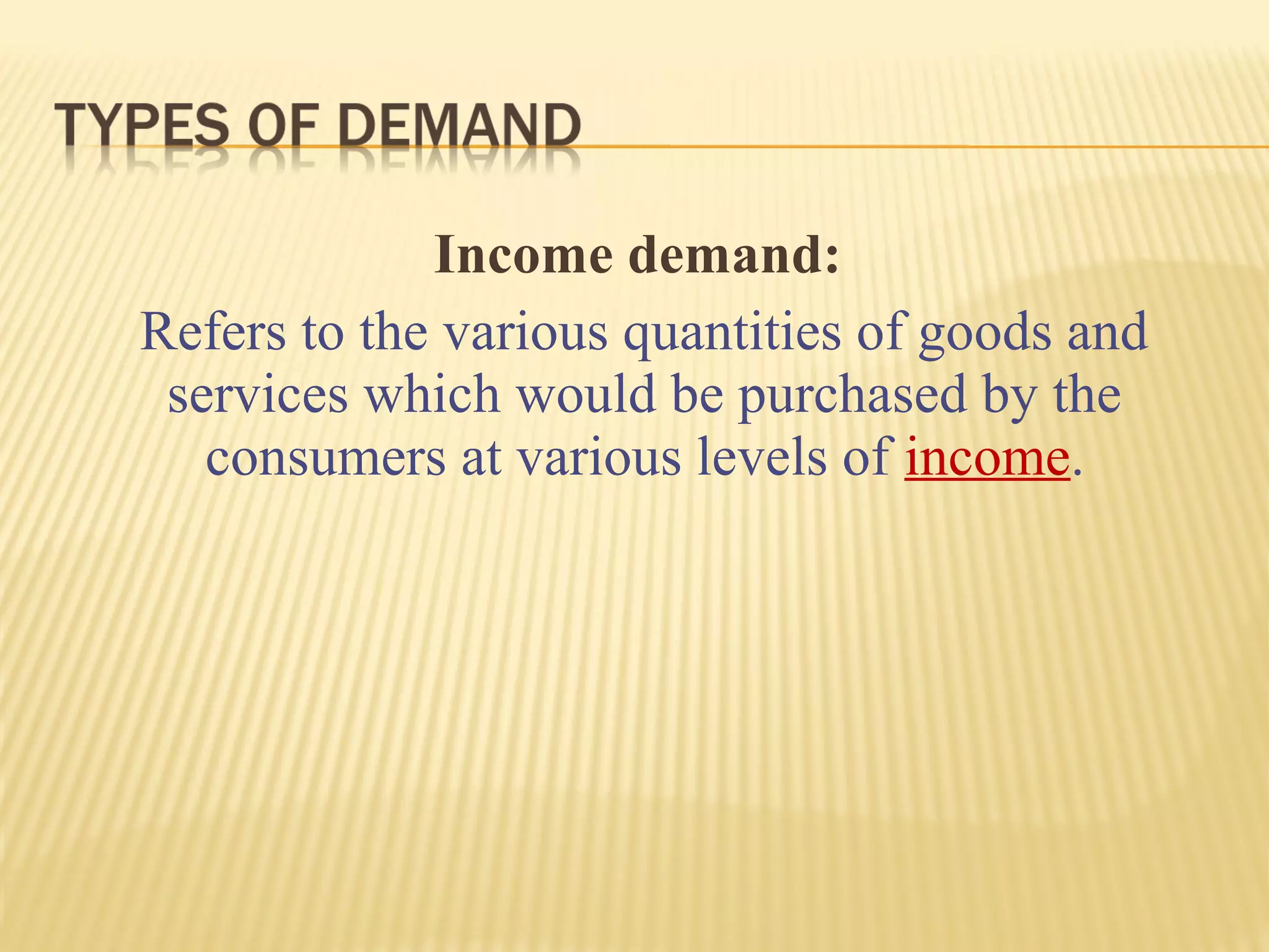 Income demand:
Refers to the various quantities of goods and
services which would be purchased by the
consumers at various levels of income.
 