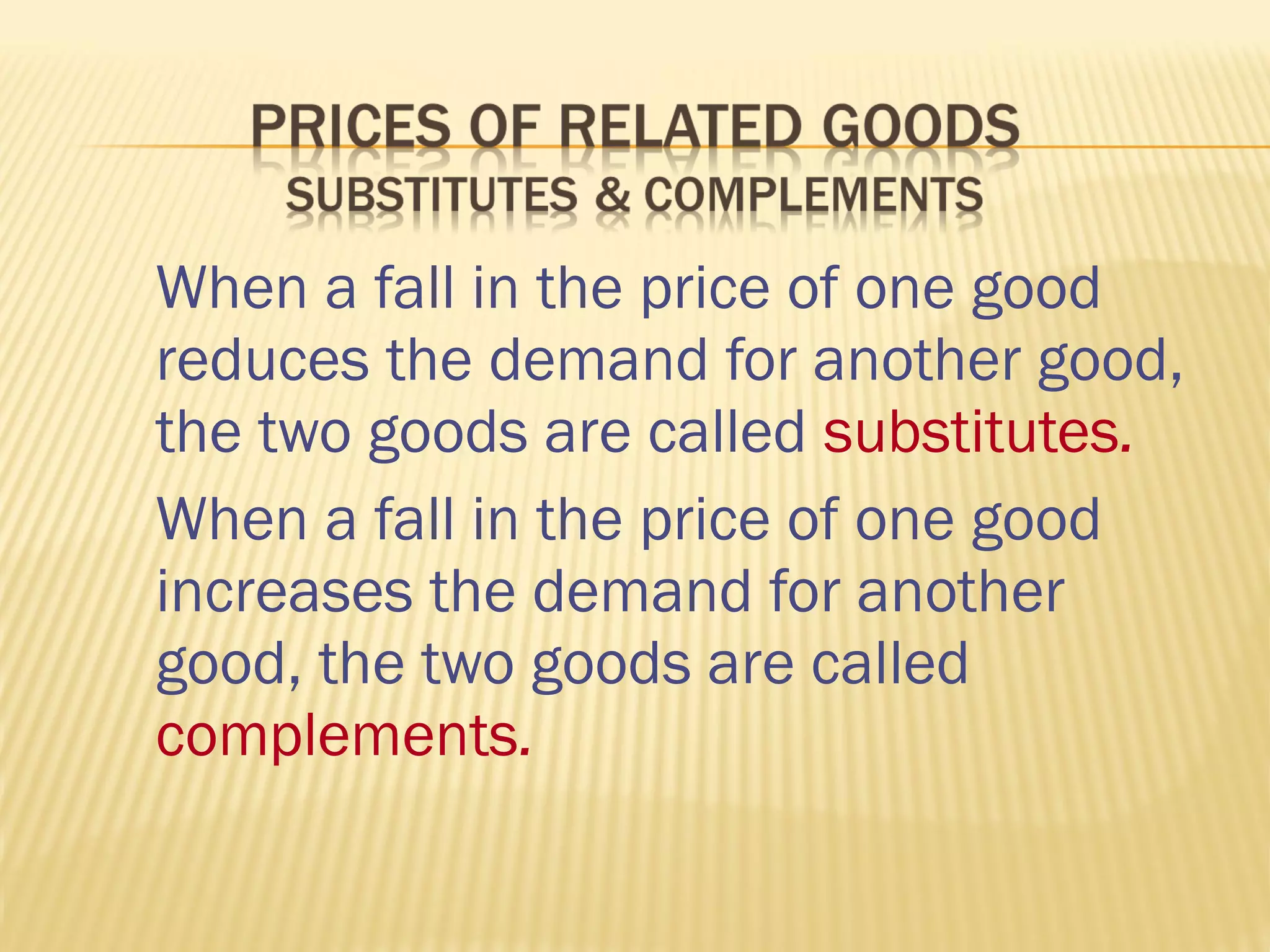 When a fall in the price of one good
reduces the demand for another good,
the two goods are called substitutes.
When a fall in the price of one good
increases the demand for another
good, the two goods are called
complements.
 
