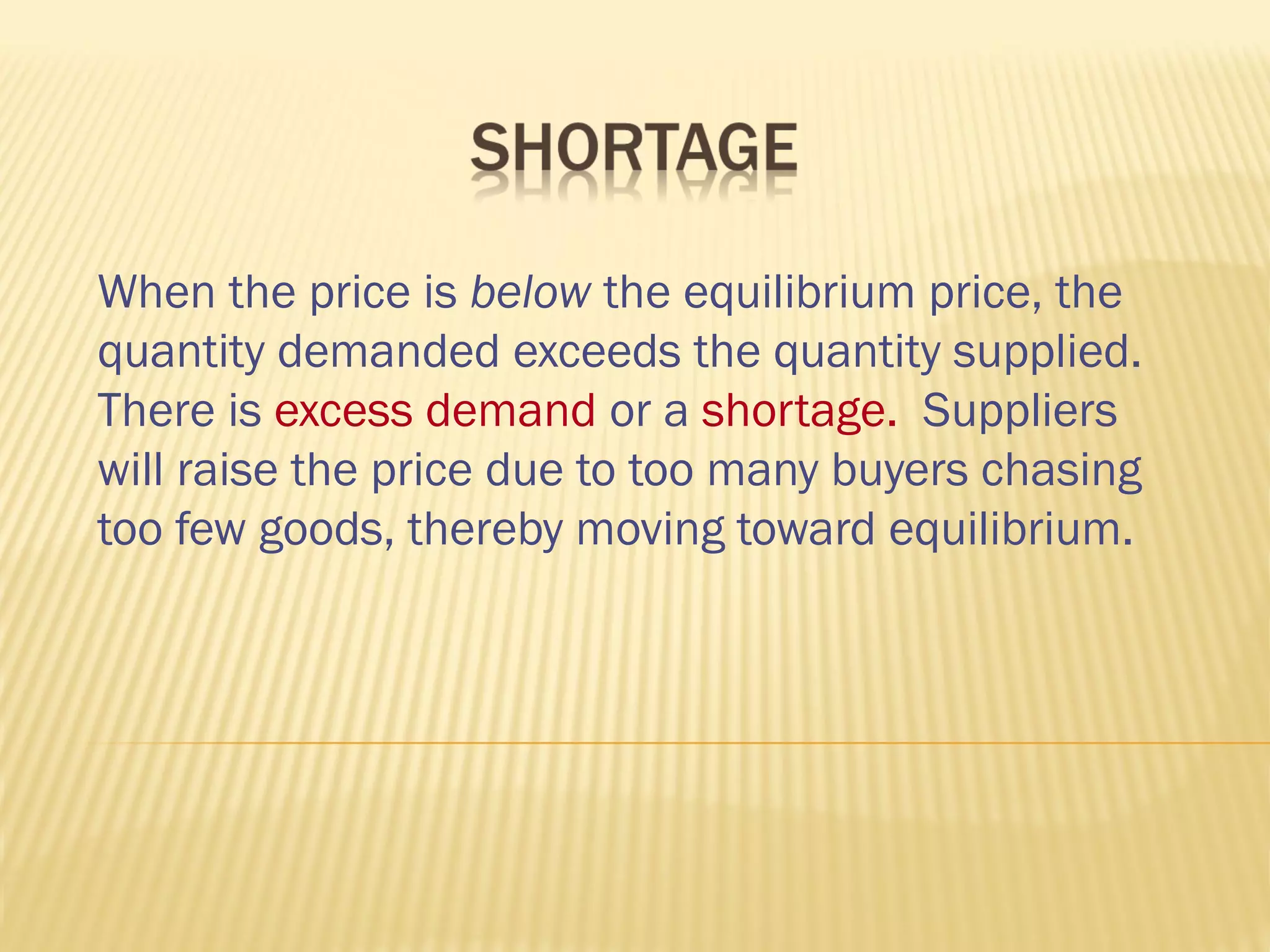 When the price is below the equilibrium price, the
quantity demanded exceeds the quantity supplied.
There is excess demand or a shortage. Suppliers
will raise the price due to too many buyers chasing
too few goods, thereby moving toward equilibrium.
 