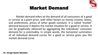 Market Demand
Market demand refers to the demand of all consumers of a good
or service at a given price, with other factors as money income, tastes,
and preferences, prices of other goods constant. It is called ‘market’
demand because it depicts the market situation for a good or service. It
can be graphically obtained by aggregating the individuals’ consumer
demand for a commodity. In simple words, the horizontal summation
of all individual demand curves for a good or service gives you the
market demand curve.
 