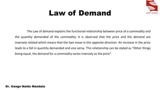 Law of Demand
The Law of demand explains the functional relationship between price of a commodity and
the quantity demanded of the commodity. It is observed that the price and the demand are
inversely related which means that the two move in the opposite direction. An increase in the price
leads to a fall in quantity demanded and vice versa. This relationship can be stated as “Other things
being equal, the demand for a commodity varies inversely as the price”.
 
