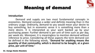 Meaning of demand
Introduction
Demand and supply are two most fundamental concepts in
economics. Demand conveys a wider and definite meaning than in the
ordinary usage. Ordinarily, demand to you would mean your desire to
buy something, but in economic sense it is something more than a
mere desire. It is interpreted as your want backed up by your
purchasing power. Further demand is per unit of time such as per day,
per week etc. Moreover, it is meaningless to mention demand without
reference to price. Considering all these aspects the term demand can
be defined in the following words, “Demand for anything means the
quantity of that commodity, which is desired to be bought, at a given
price, per unit of time.”
 