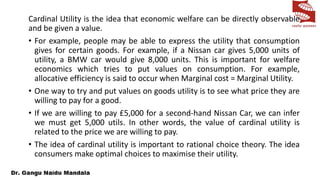 Cardinal Utility is the idea that economic welfare can be directly observable
and be given a value.
• For example, people may be able to express the utility that consumption
gives for certain goods. For example, if a Nissan car gives 5,000 units of
utility, a BMW car would give 8,000 units. This is important for welfare
economics which tries to put values on consumption. For example,
allocative efficiency is said to occur when Marginal cost = Marginal Utility.
• One way to try and put values on goods utility is to see what price they are
willing to pay for a good.
• If we are willing to pay £5,000 for a second-hand Nissan Car, we can infer
we must get 5,000 utils. In other words, the value of cardinal utility is
related to the price we are willing to pay.
• The idea of cardinal utility is important to rational choice theory. The idea
consumers make optimal choices to maximise their utility.
 